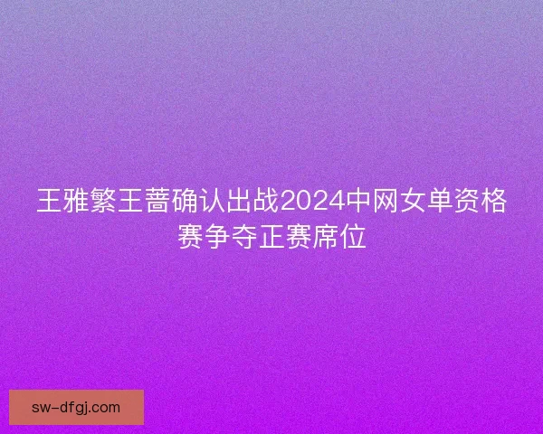 王雅繁王蔷确认出战2024中网女单资格赛争夺正赛席位