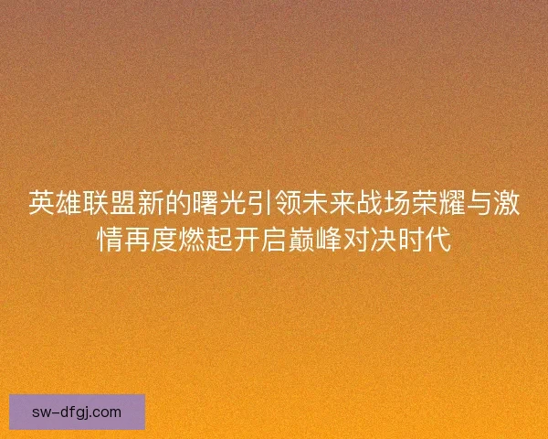 英雄联盟新的曙光引领未来战场荣耀与激情再度燃起开启巅峰对决时代 英雄联盟新的曙光引领未来战场荣耀与激情再度燃起开启巅峰对决时代