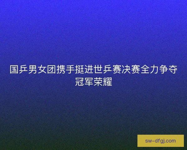 国乒男女团携手挺进世乒赛决赛全力争夺冠军荣耀 国乒男女团携手挺进世乒赛决赛全力争夺冠军荣耀