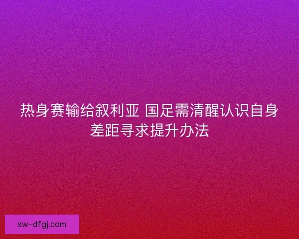 热身赛输给叙利亚 国足需清醒认识自身差距寻求提升办法