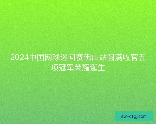 2024中国网球巡回赛佛山站圆满收官五项冠军荣耀诞生