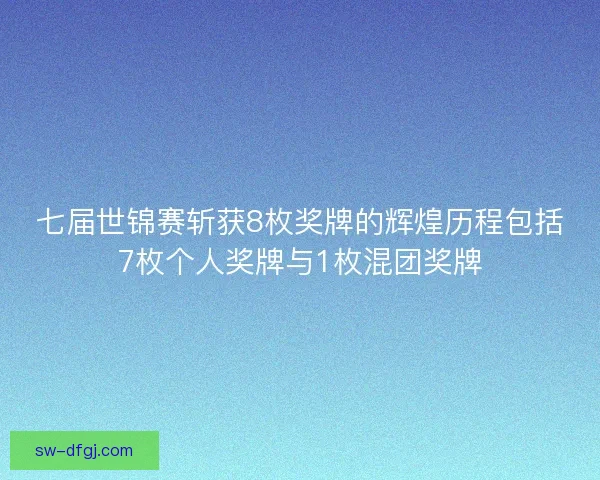 七届世锦赛斩获8枚奖牌的辉煌历程包括7枚个人奖牌与1枚混团奖牌