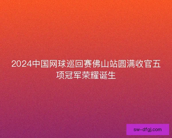 2024中国网球巡回赛佛山站圆满收官五项冠军荣耀诞生