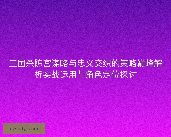 三国杀陈宫谋略与忠义交织的策略巅峰解析实战运用与角色定位探讨