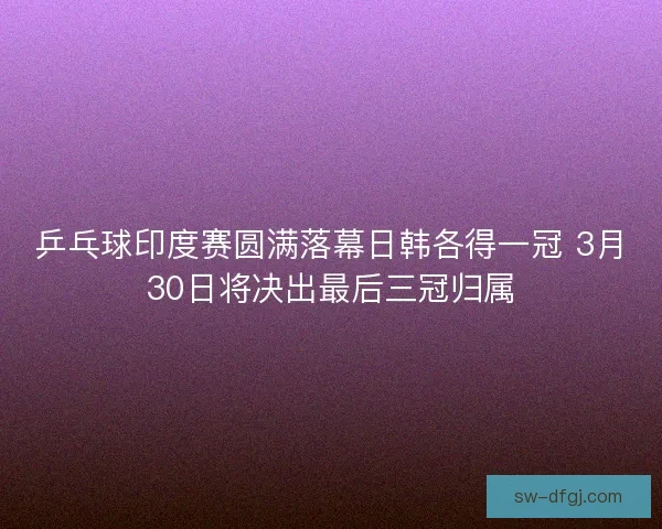 乒乓球印度赛圆满落幕日韩各得一冠 3月30日将决出最后三冠归属 乒乓球印度赛圆满落幕日韩各得一冠 3月30日将决出最后三冠归属