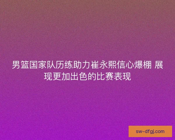 男篮国家队历练助力崔永熙信心爆棚 展现更加出色的比赛表现 男篮国家队历练助力崔永熙信心爆棚 展现更加出色的比赛表现