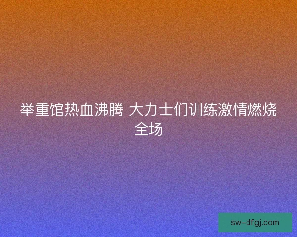 举重馆热血沸腾 大力士们训练激情燃烧全场