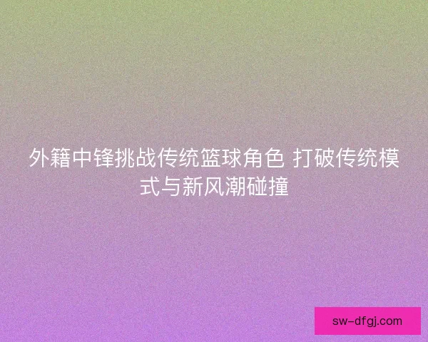 外籍中锋挑战传统篮球角色 打破传统模式与新风潮碰撞