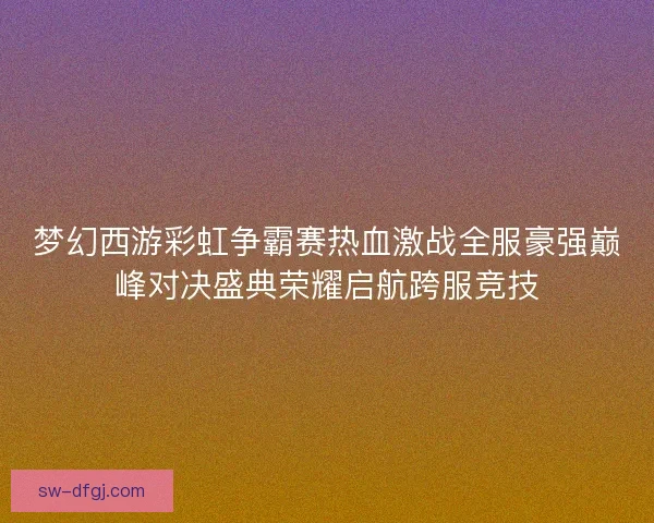 梦幻西游彩虹争霸赛热血激战全服豪强巅峰对决盛典荣耀启航跨服竞技