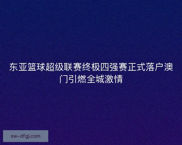 东亚篮球超级联赛终极四强赛正式落户澳门引燃全城激情 东亚篮球超级联赛终极四强赛正式落户澳门引燃全城激情