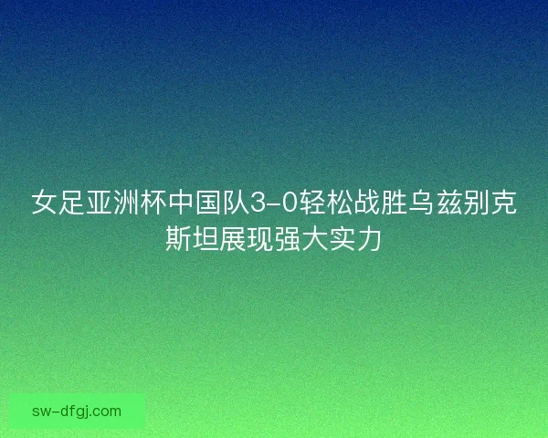 女足亚洲杯中国队3-0轻松战胜乌兹别克斯坦展现强大实力